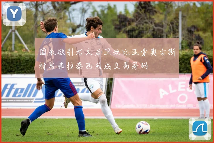 国米欲引尤文后卫坎比亚索奥古斯特与弗拉泰西或成交易筹码