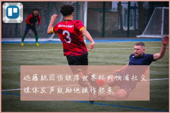 远藤航因伤缺席世界杯利物浦社交媒体发声鼓励他振作起来