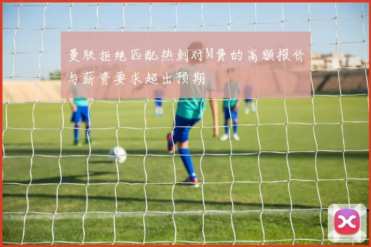 曼联拒绝匹配热刺对M费的高额报价与薪资要求超出预期