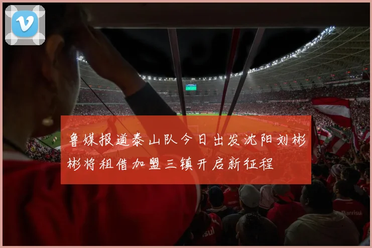 鲁媒报道泰山队今日出发沈阳刘彬彬将租借加盟三镇开启新征程