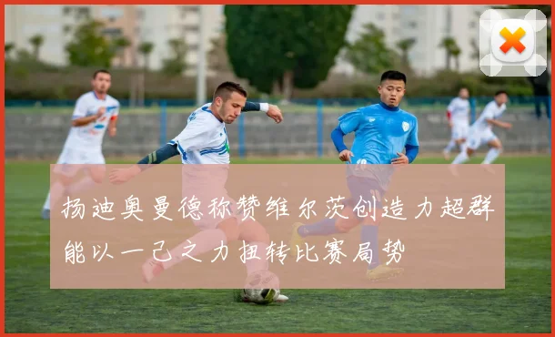 扬迪奥曼德称赞维尔茨创造力超群能以一己之力扭转比赛局势
