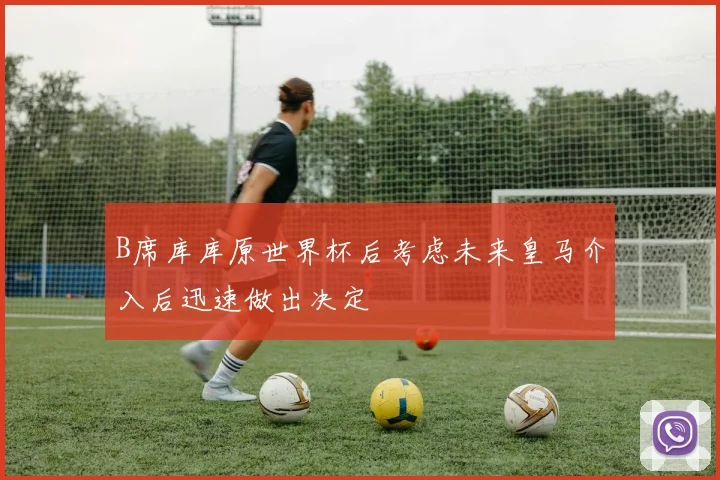 B席库库原世界杯后考虑未来皇马介入后迅速做出决定