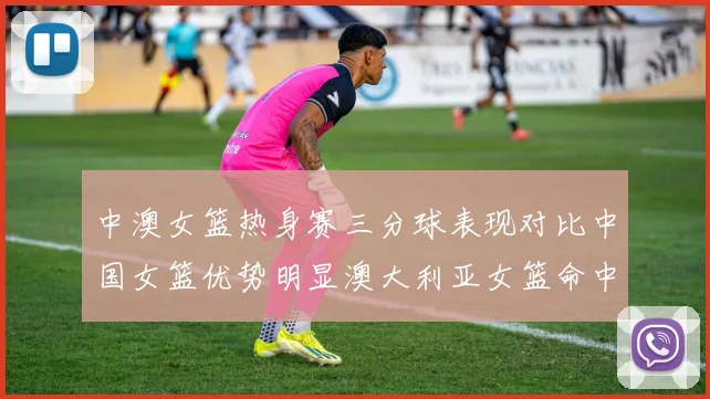 中澳女篮热身赛三分球表现对比中国女篮优势明显澳大利亚女篮命中率低下