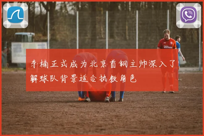李楠正式成为北京首钢主帅深入了解球队背景适合执教角色