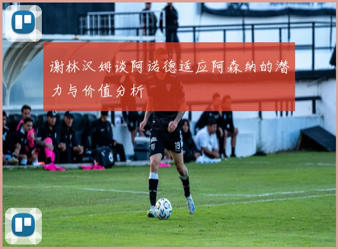 谢林汉姆谈阿诺德适应阿森纳的潜力与价值分析
