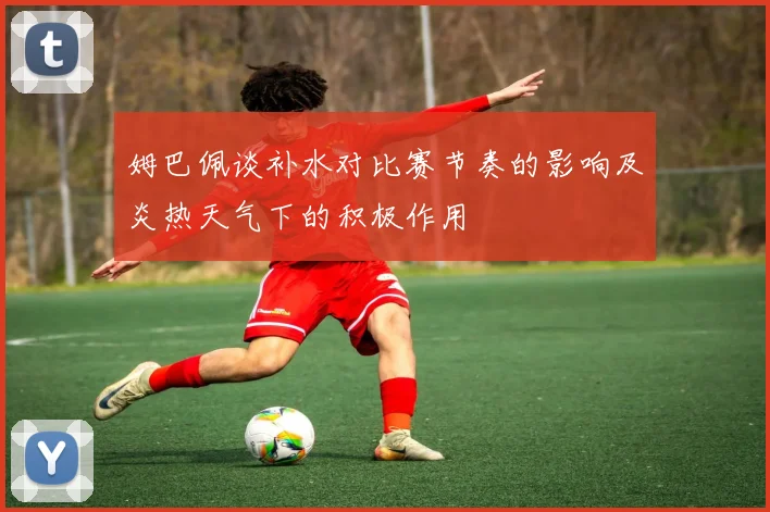 姆巴佩谈补水对比赛节奏的影响及炎热天气下的积极作用